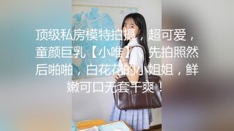 顶级私房模特拍摄，超可爱，童颜巨乳【小唯】，先拍照然后啪啪，白花花的小姐姐，鲜嫩可口无套干爽！