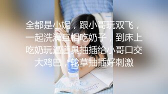 全都是小妮，跟小哥玩双飞，一起洗澡互相吃奶子，到床上吃奶玩逼道具抽插给小哥口交大鸡巴，轮草抽插好刺激