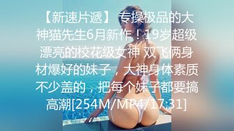 【新速片遞】 专操极品的大神猫先生6月新作！19岁超级漂亮的校花级女神 双飞俩身材爆好的妹子，大神身体素质不少盖的，把每个妹子都要搞高潮[254M/MP4/17:31]