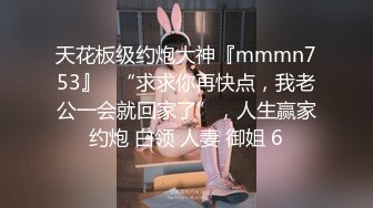 天花板级约炮大神『mmmn753』✿“求求你再快点，我老公一会就回家了”，人生赢家约炮 白领 人妻 御姐 6