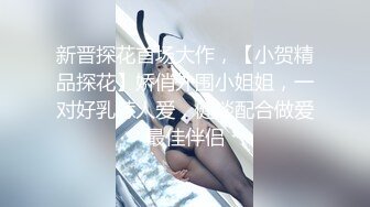 新晋探花首场大作，【小贺精品探花】娇俏外围小姐姐，一对好乳惹人爱，健谈配合做爱最佳伴侣