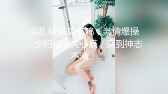 淫乱3P前后夹鸡，激情爆操，少妇彻底失心疯，爽到神志不清！