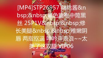 [MP4]STP26957 桃桃酱&nbsp;&nbsp;黑色旗袍中筒黑丝 25P1V&nbsp;&nbsp;修长美腿&nbsp;&nbsp;稚嫩阴唇 两指抠逼 呻吟声浪浪~~太美了这双腿 VIP06