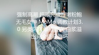 强制高潮 超顶究极湿嫩粉鲍无毛女神 MoMo 调教计划3.0 另类阳具爆插蜜穴 白浆溢出完全痉挛崩坏