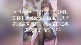 kcf9.com-2023-2-23【用利顶你】爆乳外围小姐姐，扒掉衣服揉搓骚穴，骑乘位打桩机，连续搞了两炮.MP4