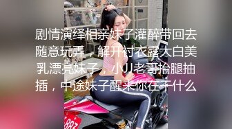 剧情演绎相亲妹子灌醉带回去随意玩弄，解开衬衣露大白美乳漂亮妹子，小JJ老哥抬腿抽插，中途妹子醒来你在干什么