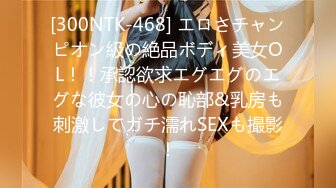 [300NTK-468] エロさチャンピオン級の絶品ボディ美女OL！！承認欲求エグエグのエグな彼女の心の恥部&乳房も刺激してガチ濡れSEXも撮影！