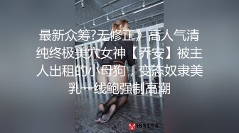 最新众筹?无修正》高人气清纯终极美穴女神【乔安】被主人出租的小母狗，变态奴隶美乳一线鲍强制高潮