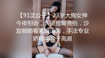 【91沈公子】23岁大胸女神今夜相会，长腿翘臀高抬，沙发啪啪看乳浪滚滚，手法专业娇喘呻吟干高潮