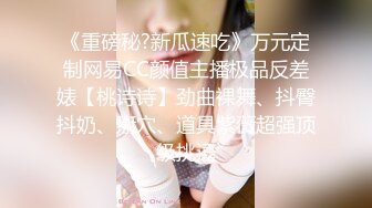 《重磅秘?新瓜速吃》万元定制网易CC颜值主播极品反差婊【桃诗诗】劲曲裸舞、抖臀抖奶、掰穴、道具紫薇超强顶级挑逗