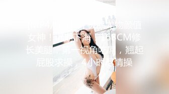 [MP4/ 3.18G] 极品尤物颜值女神！近期下海！168CM修长美腿，第一视角吃屌，翘起屁股求操，4小时尽情操