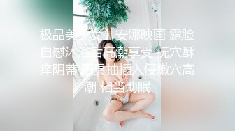 极品美少女】安娜映画 露脸自慰沐浴后高潮享受 抚穴酥痒阴蒂 阳具抽插入侵嫩穴高潮 相当助眠