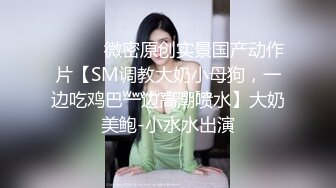 ⚫️⚫️微密原创实景国产动作片【SM调教大奶小母狗，一边吃鸡巴一边高潮喷水】大奶美鲍-小水水出演