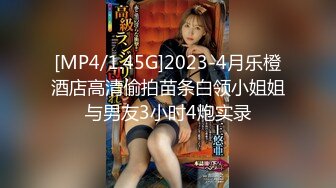 [MP4/1.45G]2023-4月乐橙酒店高清偷拍苗条白领小姐姐与男友3小时4炮实录