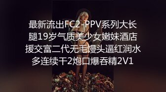 最新流出FC2-PPV系列大长腿19岁气质美少女嫩妹酒店援交富二代无毛馒头逼红润水多连续干2炮口爆吞精2V1