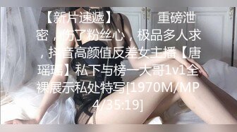 【新片速遞】 ⚫️⚫️重磅泄密，伤了粉丝心，极品多人求，抖音高颜值反差女主播【唐瑶瑶】私下与榜一大哥1v1全裸展示私处特写[1970M/MP4/35:19]