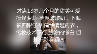 才满18岁几个月的甜美可爱搞怪萝莉-芋泥啵啵奶，下海被四眼仔操 白丝情趣内衣，化妆技术不行 脸涂的惨白 但并不影响颜值