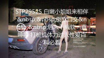 STP29525 白嫩小姐姐来相伴&nbsp;&nbsp;倒立口交&nbsp;&nbsp;后入干瘫软一直呻吟 打桩机体力过人性爱百科必看