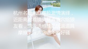 杭州名模黑丝露脸激情演绎，近距离对着镜头抠弄骚穴给狼友看，洗澡诱惑揉奶玩逼道具摩擦，淫声荡语不断好骚