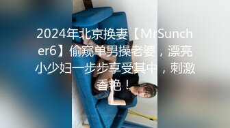 2024年北京换妻【MrSuncher6】偷窥单男操老婆，漂亮小少妇一步步享受其中，刺激香艳！