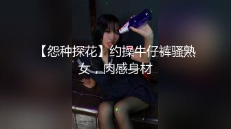 【怨种探花】约操牛仔裤骚熟女，肉感身材