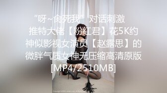 “呀~肏死我”对话刺激⚫️推特大佬【粉红君】花5K约神似影视女演员【赵露思】的微胖气质女神无压缩高清原版[MP4/2510MB]