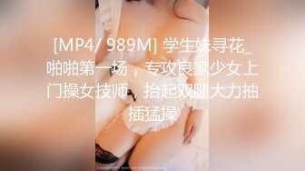 [MP4/ 989M] 学生妹寻花_啪啪第一场，专攻良家少女上门操女技师，抬起双腿大力抽插猛操