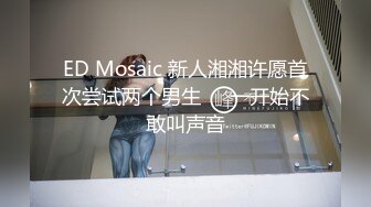 ED Mosaic 新人湘湘许愿首次尝试两个男生❤️一开始不敢叫声音