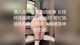 潜入风俗店里的那些事 女技师抹胸裙身材相当好 帮忙挑逗乳粒撸动肉棒 大胸磨茎呻吟色诱