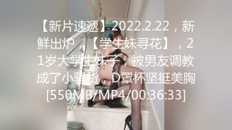 【新片速遞】2022.2.22，新鲜出炉，【学生妹寻花】，21岁大学生妹子，被男友调教成了小骚货，D罩杯坚挺美胸[550MB/MP4/00:36:33]