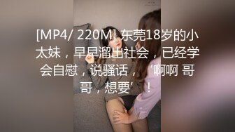 [MP4/ 220M] 东莞18岁的小太妹，早早溜出社会，已经学会自慰，说骚话，‘啊啊 哥哥，想要’！