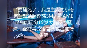 “要捅死了，我是主人的小母狗”对话超淫荡SM大神AMEIZ高能玩肏19岁大二反差骚妹，鞭打毒龙语言调教啪啪馒头笔