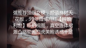 强推荐顶级女模，颜值身材天花板，99年微博网红【抖娘利世】私拍视图，真空连体裙激凸骆驼齿白虎美鲍诱惑十足