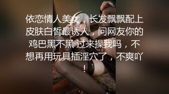 依恋情人美女，长发飘飘配上皮肤白皙最诱人，问网友你的鸡巴黑不黑 过来操我吗，不想再用玩具插淫穴了，不爽吖！