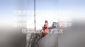 可爱房里的气质漂亮小姐姐白嫩美腿性感迷人，打闹揉捏这模特范颜值身材爱不释手顶不住啪啪插入操了三次