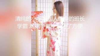 清纯的小学妹别人眼中的班长学霸 JK裙下真空只为了方便做爱