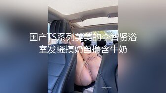 国产TS系列美美的李智贤浴室发骚摸奶自撸含牛奶