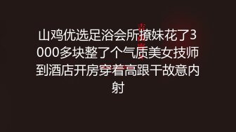 山鸡优选足浴会所撩妹花了3000多块整了个气质美女技师到酒店开房穿着高跟干故意内射