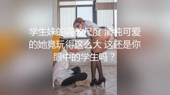 学生妹的调教尺度 清纯可爱的她竟玩得这么大 这还是你眼中的学生吗？