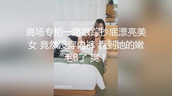 商场专柜一路跟踪抄底漂亮美女 竟然没穿内裤 看到她的嫩毛B了 爽！