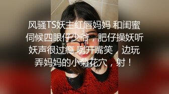 风骚TS妖主红唇妈妈 和闺蜜伺候四眼仔少爷，肥仔操妖听妖声很过瘾 咧开嘴笑，边玩弄妈妈的小菊花穴，射！