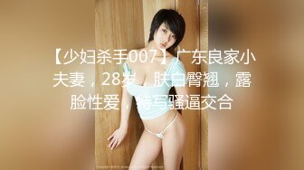 【少妇杀手007】广东良家小夫妻，28岁，肤白臀翘，露脸性爱，特写骚逼交合