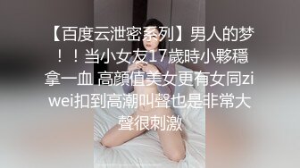 【百度云泄密系列】男人的梦！！当小女友17歲時小夥穩拿一血 高顔值美女更有女同ziwei扣到高潮叫聲也是非常大聲很刺激