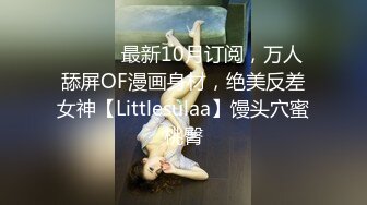 ⚫️⚫️最新10月订阅，万人舔屏OF漫画身材，绝美反差女神【Littlesulaa】馒头穴蜜桃臀