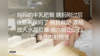 妈妈的丰乳肥臀 姨妈刚过后爸要来操妈了 被我截胡 灌肠放入水晶肛塞 肏穴输出泛白浆 淫靡内射精液