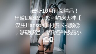 ⚫️⚫️最新10月订阅精品！出道即巅峰，超强约炮大神【汉生Hanson】付费长视频②，够硬够猛，爆肏各种极品小姐姐