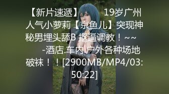 【新片速遞】 ✨✨✨19岁广州人气小萝莉【京鱼儿】突现神秘男埋头舔B 抠逼调教！~~✨✨✨-酒店.车内.户外各种场地破袜！！[2900MB/MP4/03:50:22]