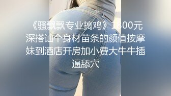 《骚飘飘专业搞鸡》1800元深搭讪个身材苗条的颜值按摩妹到酒店开房加小费大牛牛插逼舔穴