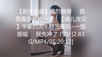 【新片速遞】强烈推荐❤️孤男寡女共处一室！【晴儿宝贝】干柴烈火！翻云覆雨~一饱眼福❤️我先冲了！2V [2.83G/MP4/05:20:12]