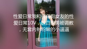 性爱日常我和骚母狗女友的性爱日常10V，肤白貌美被调教，无套内射粉嫩的小逼逼